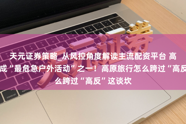天元证券策略_从风控角度解读主流配资平台 高海拔徒步成“最危急户外活动”之一！高原旅行怎么跨过“高反”这谈坎