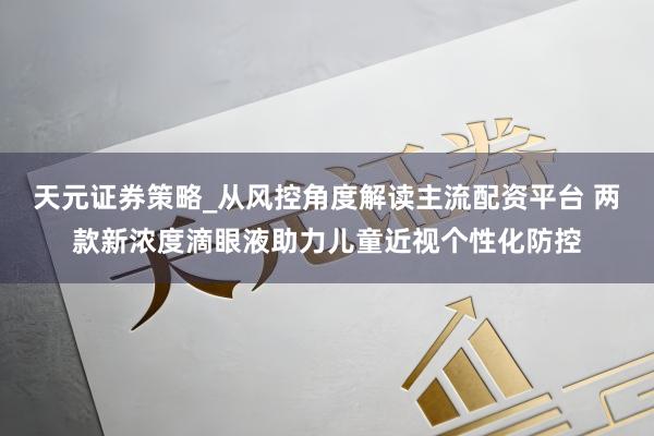 天元证券策略_从风控角度解读主流配资平台 两款新浓度滴眼液助力儿童近视个性化防控