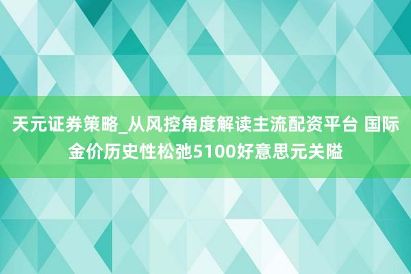 天元证券策略_从风控角度解读主流配资平台 国际金价历史性松弛5100好意思元关隘