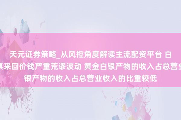 天元证券策略_从风控角度解读主流配资平台 白银有色：公司股票来回价钱严重荒谬波动 黄金白银产物的收入占总营业收入的比重较低
