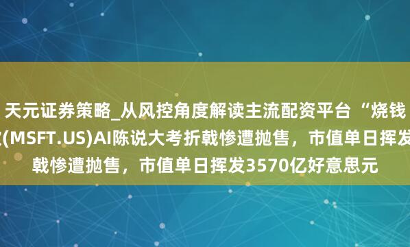 天元证券策略_从风控角度解读主流配资平台 “烧钱”易挣钱难！微软(MSFT.US)AI陈说大考折戟惨遭抛售，市值单日挥发3570亿好意思元