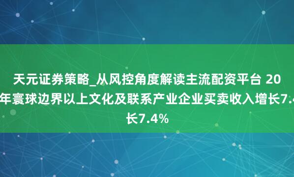 天元证券策略_从风控角度解读主流配资平台 2025年寰球边界以上文化及联系产业企业买卖收入增长7.4%
