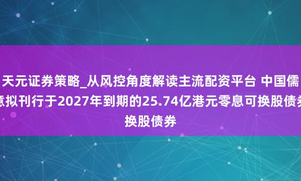 天元证券策略_从风控角度解读主流配资平台 中国儒意拟刊行于2027年到期的25.74亿港元零息可换股债券