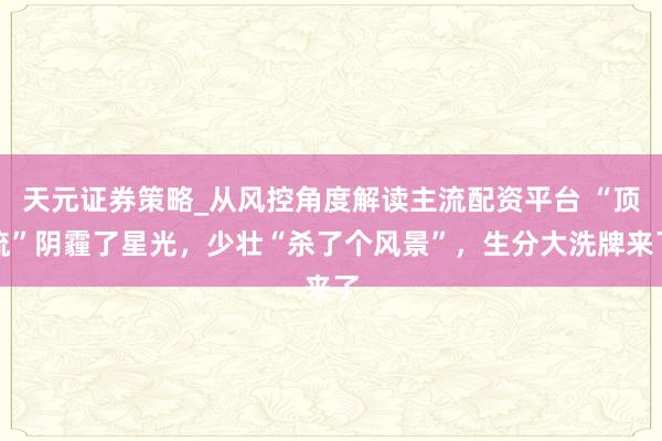 天元证券策略_从风控角度解读主流配资平台 “顶流”阴霾了星光，少壮“杀了个风景”，生分大洗牌来了