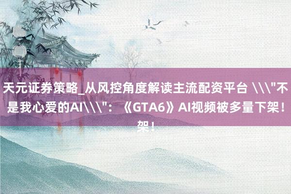 天元证券策略_从风控角度解读主流配资平台 \＂不是我心爱的AI\＂：《GTA6》AI视频被多量下架！