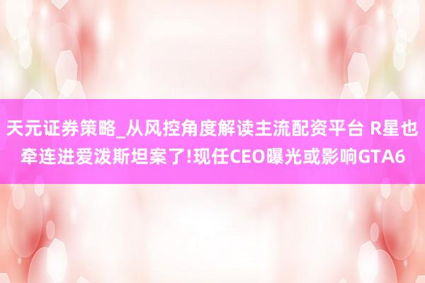 天元证券策略_从风控角度解读主流配资平台 R星也牵连进爱泼斯坦案了!现任CEO曝光或影响GTA6