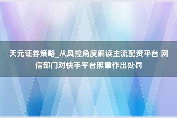 天元证券策略_从风控角度解读主流配资平台 网信部门对快手平台照章作出处罚