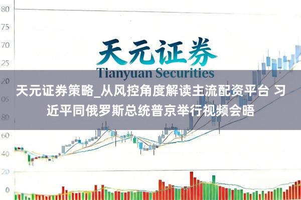 天元证券策略_从风控角度解读主流配资平台 习近平同俄罗斯总统普京举行视频会晤