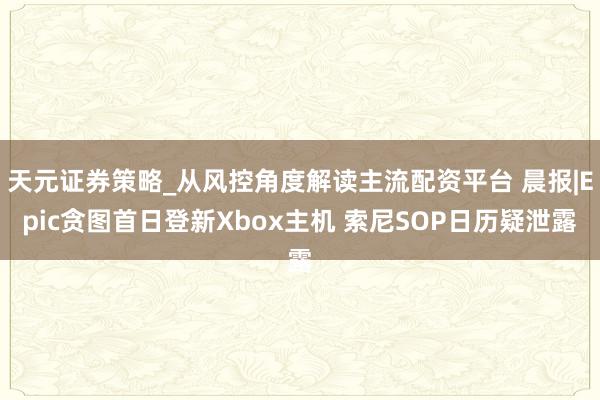 天元证券策略_从风控角度解读主流配资平台 晨报|Epic贪图首日登新Xbox主机 索尼SOP日历疑泄露