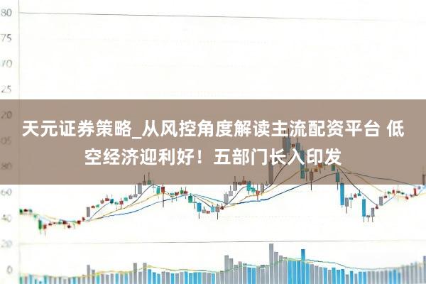 天元证券策略_从风控角度解读主流配资平台 低空经济迎利好！五部门长入印发