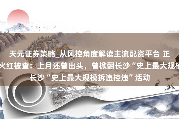 天元证券策略_从风控角度解读主流配资平台 正部级易真金不怕火红被查：上月还曾出头，曾掀翻长沙“史上最大规模拆违控违”活动