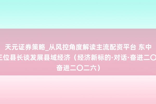 天元证券策略_从风控角度解读主流配资平台 东中西部三位县长谈发展县域经济（经济新标的·对话·奋进二〇二六）