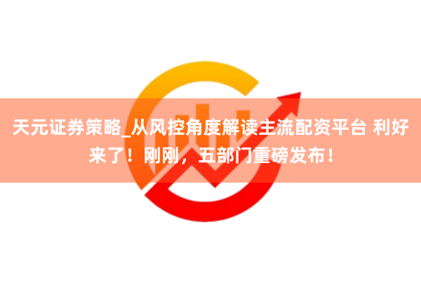 天元证券策略_从风控角度解读主流配资平台 利好来了！刚刚，五部门重磅发布！