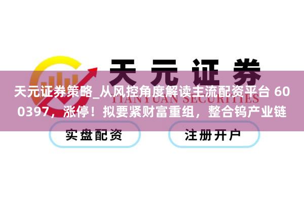 天元证券策略_从风控角度解读主流配资平台 600397，涨停！拟要紧财富重组，整合钨产业链