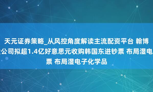 天元证券策略_从风控角度解读主流配资平台 翰博高新参股公司拟超1.4亿好意思元收购韩国东进钞票 布局湿电子化学品