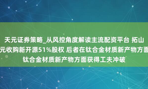 天元证券策略_从风控角度解读主流配资平台 拓山重工拟2.19亿元收购新开源51%股权 后者在钛合金材质新产物方面获得工夫冲破