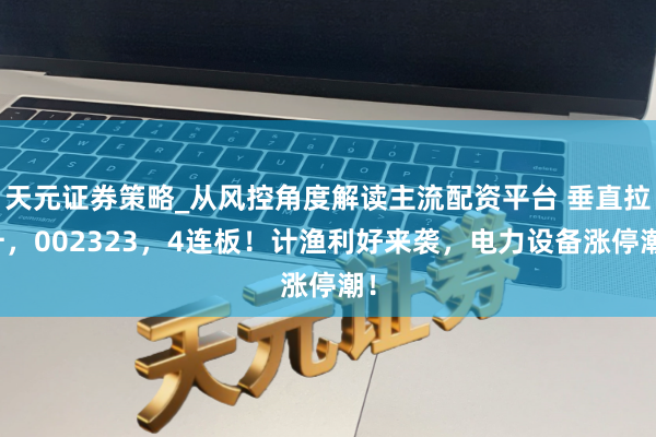 天元证券策略_从风控角度解读主流配资平台 垂直拉升，002323，4连板！计渔利好来袭，电力设备涨停潮！