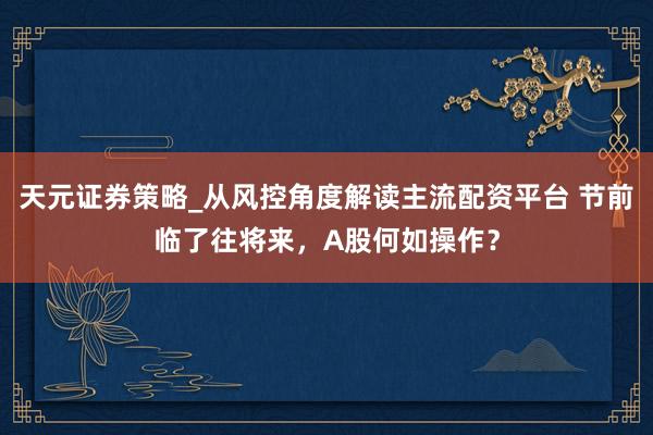 天元证券策略_从风控角度解读主流配资平台 节前临了往将来，A股何如操作？