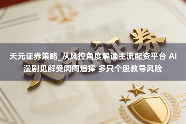 天元证券策略_从风控角度解读主流配资平台 AI漫剧见解受阛阓追捧 多只个股教导风险