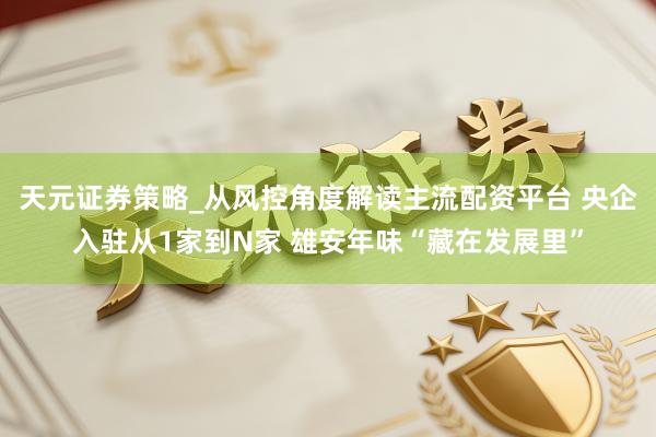 天元证券策略_从风控角度解读主流配资平台 央企入驻从1家到N家 雄安年味“藏在发展里”