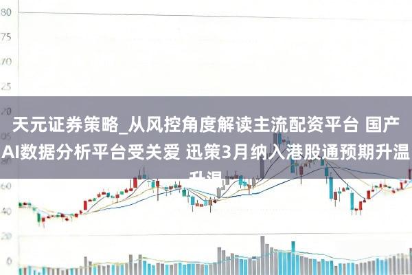 天元证券策略_从风控角度解读主流配资平台 国产AI数据分析平台受关爱 迅策3月纳入港股通预期升温