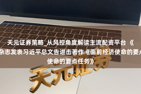 天元证券策略_从风控角度解读主流配资平台 《求是》杂志发表习近平总文告进击著作《面前经济使命的要点任务》
